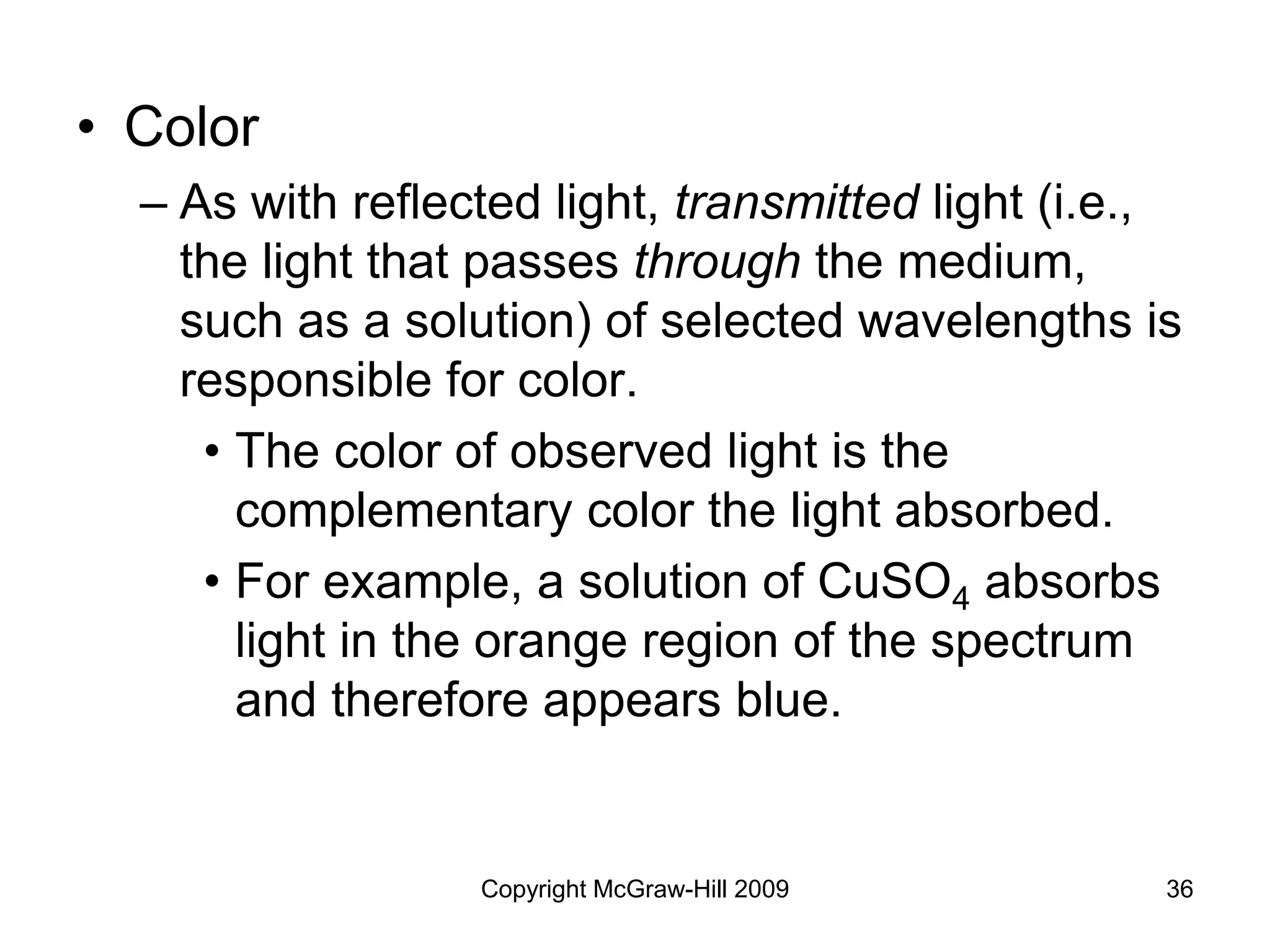 Copyright McGraw-Hill 2009 36
• Color
– As with reflected light, transmitted light (i.e.,
the light that passes through the medium,
such as a solution) of selected wavelengths is
responsible for color.
• The color of observed light is the
complementary color the light absorbed.
• For example, a solution of CuSO4 absorbs
light in the orange region of the spectrum
and therefore appears blue.
 