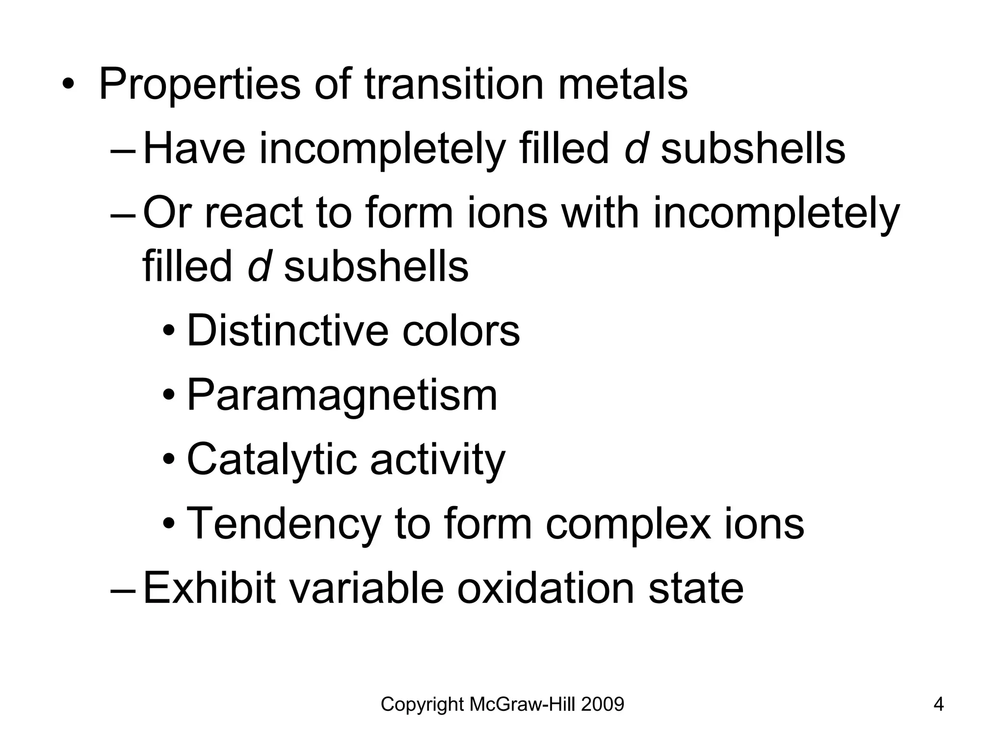 Copyright McGraw-Hill 2009 4
• Properties of transition metals
–Have incompletely filled d subshells
–Or react to form ions with incompletely
filled d subshells
• Distinctive colors
• Paramagnetism
• Catalytic activity
• Tendency to form complex ions
–Exhibit variable oxidation state
 