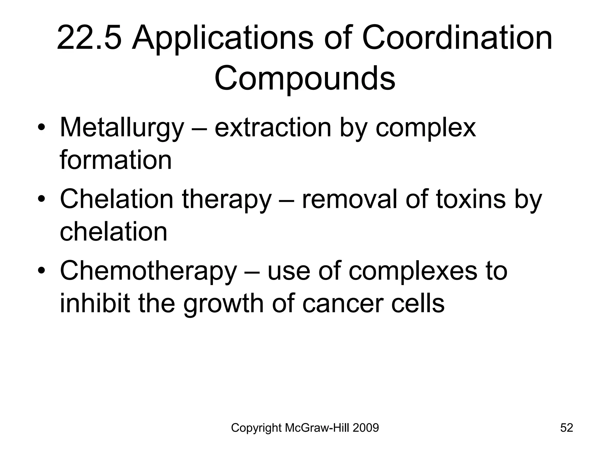 Copyright McGraw-Hill 2009 52
22.5 Applications of Coordination
Compounds
• Metallurgy – extraction by complex
formation
• Chelation therapy – removal of toxins by
chelation
• Chemotherapy – use of complexes to
inhibit the growth of cancer cells
 