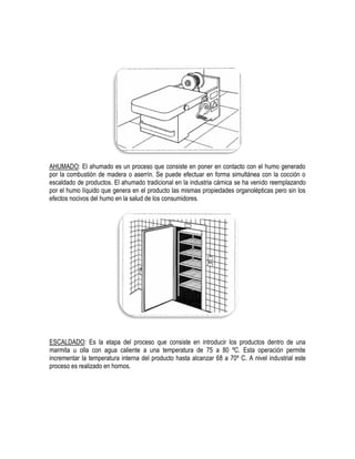 AHUMADO: El ahumado es un proceso que consiste en poner en contacto con el humo generado
por la combustión de madera o aserrín. Se puede efectuar en forma simultánea con la cocción o
escaldado de productos. El ahumado tradicional en la industria cárnica se ha venido reemplazando
por el humo líquido que genera en el producto las mismas propiedades organolépticas pero sin los
efectos nocivos del humo en la salud de los consumidores.

ESCALDADO: Es la etapa del proceso que consiste en introducir los productos dentro de una
marmita u olla con agua caliente a una temperatura de 75 a 80 ºC. Esta operación permite
incrementar la temperatura interna del producto hasta alcanzar 68 a 70º C. A nivel industrial este
proceso es realizado en hornos.

 