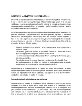 PANORAMA DE LA INDUSTIRA DE PRODUCTOS CARNICOS
El sector de los procesados cárnicos en Colombia es un sector con una importante producción local,
la cual se encuentra a su vez muy protegida por el Gobierno a través por ejemplo de los aranceles
variables que presentan los productos importados. Sin embargo, los productos cárnicos colombianos
son unos productos de calidad inferior a los españoles, y que los importados en general, y la oferta
colombiana no es tan amplia como española.
Los productos españoles que se importan a Colombia están posicionados de forma diferente que los
productos colombianos, que podríamos definir más como productos populares. El consumidor
objetivo de los cárnicos españoles pertenece a las clases más altas de la sociedad colombiana y
tiene un gran poder adquisitivo, ya que el precio es muy superior al resto de productos similares de
producción local que se encuentran en el mercado. Entre las principales tendencias del sector de los
procesados cárnicos en Colombia destacan:
-

Tendencia hacia las porciones pequeñas y de poco gramaje, ya que el precio del producto a
adquirir es inferior.
La tendencia general de consumo de procesados cárnicos en Colombia es hacia la
búsqueda de productos a bajo precio, primando sobre la calidad.
La demanda de los clientes de estratos altos continuará hacia los productos bajos en grasa,
saludables, y de calidad.
Aumentará la cantidad de productos disponibles a los clientes, se diversificará la oferta.
Los productos populares, de calidad muy inferior a los productos importados, continuarán
abasteciendo a los consumidores con menores recursos económicos.

La distribución de los procesados cárnicos en Colombia está limitada exclusivamente a las zonas
delicatessen de ciertas cadenas de distribución y tiendas delicatessen, aunque estos minoristas no
realizan una importación directa de los productos y los adquieren a través de importadoresdistribuidores especializados en este tipo de productos.
Producción Nacional y principales empresas fabricantes
El sector cárnico en Colombia es un sector en notable crecimiento, con una producción anual
aproximada de 1 millón de dólares. En los últimos años, el sector se ha caracterizado por su
creciente importancia en la producción industrial del país. Entre 1.997 y 2.003, su participación en la
producción de la industria pasó de 2,3% a 3,3%. En el período 1.990-2.003, el crecimiento promedio
de la producción real del sector fue de 8,8%, superior a la tasa de crecimiento anual de 2,7% del
total de la industria. En los últimos cinco años de este período la actividad mostró aún mayor

 