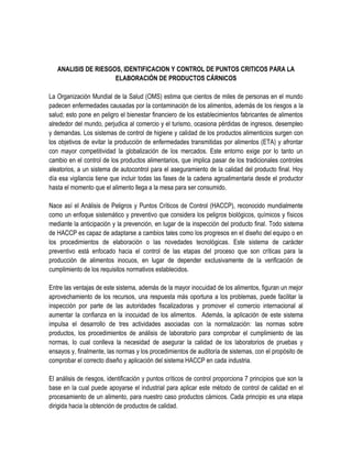 ANALISIS DE RIESGOS, IDENTIFICACION Y CONTROL DE PUNTOS CRITICOS PARA LA
ELABORACIÓN DE PRODUCTOS CÁRNICOS
La Organización Mundial de la Salud (OMS) estima que cientos de miles de personas en el mundo
padecen enfermedades causadas por la contaminación de los alimentos, además de los riesgos a la
salud; esto pone en peligro el bienestar financiero de los establecimientos fabricantes de alimentos
alrededor del mundo, perjudica al comercio y el turismo, ocasiona pérdidas de ingresos, desempleo
y demandas. Los sistemas de control de higiene y calidad de los productos alimenticios surgen con
los objetivos de evitar la producción de enfermedades transmitidas por alimentos (ETA) y afrontar
con mayor competitividad la globalización de los mercados. Este entorno exige por lo tanto un
cambio en el control de los productos alimentarios, que implica pasar de los tradicionales controles
aleatorios, a un sistema de autocontrol para el aseguramiento de la calidad del producto final. Hoy
día esa vigilancia tiene que incluir todas las fases de la cadena agroalimentaria desde el productor
hasta el momento que el alimento llega a la mesa para ser consumido.
Nace así el Análisis de Peligros y Puntos Críticos de Control (HACCP), reconocido mundialmente
como un enfoque sistemático y preventivo que considera los peligros biológicos, químicos y físicos
mediante la anticipación y la prevención, en lugar de la inspección del producto final. Todo sistema
de HACCP es capaz de adaptarse a cambios tales como los progresos en el diseño del equipo o en
los procedimientos de elaboración o las novedades tecnológicas. Este sistema de carácter
preventivo está enfocado hacia el control de las etapas del proceso que son críticas para la
producción de alimentos inocuos, en lugar de depender exclusivamente de la verificación de
cumplimiento de los requisitos normativos establecidos.
Entre las ventajas de este sistema, además de la mayor inocuidad de los alimentos, figuran un mejor
aprovechamiento de los recursos, una respuesta más oportuna a los problemas, puede facilitar la
inspección por parte de las autoridades fiscalizadoras y promover el comercio internacional al
aumentar la confianza en la inocuidad de los alimentos. Además, la aplicación de este sistema
impulsa el desarrollo de tres actividades asociadas con la normalización: las normas sobre
productos, los procedimientos de análisis de laboratorio para comprobar el cumplimiento de las
normas, lo cual conlleva la necesidad de asegurar la calidad de los laboratorios de pruebas y
ensayos y, finalmente, las normas y los procedimientos de auditoría de sistemas, con el propósito de
comprobar el correcto diseño y aplicación del sistema HACCP en cada industria.
El análisis de riesgos, identificación y puntos críticos de control proporciona 7 principios que son la
base en la cual puede apoyarse el industrial para aplicar este método de control de calidad en el
procesamiento de un alimento, para nuestro caso productos cárnicos. Cada principio es una etapa
dirigida hacia la obtención de productos de calidad.

 