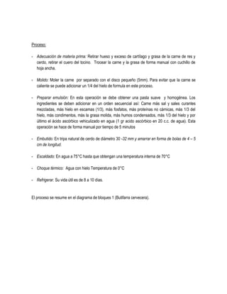 Proceso:
- Adecuación de materia prima: Retirar hueso y exceso de cartílago y grasa de la carne de res y
cerdo, retirar el cuero del tocino. Trocear la carne y la grasa de forma manual con cuchillo de
hoja ancha.
- Molido: Moler la carne por separado con el disco pequeño (5mm). Para evitar que la carne se
caliente se puede adicionar un 1/4 del hielo de formula en este proceso.
- Preparar emulsión: En esta operación se debe obtener una pasta suave y homogénea. Los
ingredientes se deben adicionar en un orden secuencial así: Carne más sal y sales curantes
mezcladas, más hielo en escamas (1/3), más fosfatos, más proteínas no cárnicas, más 1/3 del
hielo, más condimentos, más la grasa molida, más humos condensados, más 1/3 del hielo y por
último el ácido ascórbico vehiculizado en agua (1 gr acido ascórbico en 20 c.c. de agua). Esta
operación se hace de forma manual por tiempo de 5 minutos
- Embutido: En tripa natural de cerdo de diámetro 30 -32 mm y amarrar en forma de bolas de 4 – 5
cm de longitud.
- Escaldado: En agua a 75°C hasta que obtengan una temperatura interna de 70°C
- Choque térmico: Agua con hielo Temperatura de 0°C
- Refrigerar. Su vida útil es de 8 a 10 días.

El proceso se resume en el diagrama de bloques 1 (Butifarra cervecera).

 