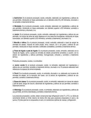 c) Salchichón: Es el producto procesado, cocido, embutido, elaborado con ingredientes y aditivos de
uso permitido, introducido en tripas autorizadas con un diámetro entre 45 y 80 milímetros, ahumado o
no sometido a tratamiento térmico.
d) Mortadela: Es el producto procesado, cocido, embutido, elaborado con ingredientes y aditivos de
uso permitido, introducido en tripas autorizadas, con diámetro superior a 80 milímetros, sometido a
tratamiento térmico y ahumado o no.
e) Jamón: Es el producto procesado, cocido, embutido, elaborado con ingredientes y aditivos de uso
permitido, con trozos de carne de cerdo dispersos en una mesa fina homogénea, introducido en tripas
autorizadas, con diámetro superior a 80 milímetros, sometido a tratamiento y ahumada o no.
f) Morcilla o rellena: Es el producto procesado, cocido, embutido, elaborado a base de sangre de
animales de abasto, vísceras de cerdo picado, arroz, verdura, con o sin grasa y aditivos de uso
permitido, introducido en tripas naturales o artificiales comestibles y sometido a tratamiento térmico.
g) Pasta de hígado o paté de hígado: Es el producto procesado, cocido, embutido, elaborado con la
mezcla de hígado, carne y grasa de animales de abasto previamente sometidos a cocción, con la
adición de ingredientes y aditivos permitidos, homogenizado, embutido y sometido a tratamiento
térmico.
Productos procesados, cocidos, no embutidos:
a) Jamón cocido Es el producto procesado, cocido, no embutido, elaborado con ingredientes y
aditivos de uso permitido, sometido a tratamiento térmico, ahumado o no. EI producto elaborado hará
referencia a la especie de animal empleada.
b) Pernil: Es el producto procesado, cocido, no embutido, ahumado o no, elaborado con la pierna de
animales de abasto, sin la remoción del hueso, con la adición de ingredientes y aditivos de uso
permitido, sometido a tratamiento térmico.
c) Queso de cabeza: Es el producto procesado, cocido, no embutido, elaborado con carnes de cabeza
y piel de cerdo, lengua de vacuno, adicionado de ingredientes y aditivos de uso permitido, sometido a
tratamiento térmico.
d) Albóndiga: Es el producto procesado, cocido, no embutido, elaborado con ingredientes y aditivos de
uso permitido, de forma redondeada y sometido a tratamiento térmico.
Los productos procesados, cocidos, deben conservarse bajo refrigeración entre 0° y 4°C y su fecha de
vencimiento tendrá un límite máximo de treinta (30) días para productos empacados al vacío y de
quince (15) días para los no empacados al vacío, en condiciones optimas de manejo y refrigeración.

 