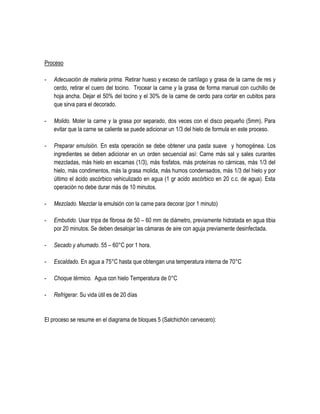 Proceso
-

Adecuación de materia prima. Retirar hueso y exceso de cartílago y grasa de la carne de res y
cerdo, retirar el cuero del tocino. Trocear la carne y la grasa de forma manual con cuchillo de
hoja ancha. Dejar el 50% del tocino y el 30% de la carne de cerdo para cortar en cubitos para
que sirva para el decorado.

-

Molido. Moler la carne y la grasa por separado, dos veces con el disco pequeño (5mm). Para
evitar que la carne se caliente se puede adicionar un 1/3 del hielo de formula en este proceso.

-

Preparar emulsión. En esta operación se debe obtener una pasta suave y homogénea. Los
ingredientes se deben adicionar en un orden secuencial así: Carne más sal y sales curantes
mezcladas, más hielo en escamas (1/3), más fosfatos, más proteínas no cárnicas, más 1/3 del
hielo, más condimentos, más la grasa molida, más humos condensados, más 1/3 del hielo y por
último el ácido ascórbico vehiculizado en agua (1 gr acido ascórbico en 20 c.c. de agua). Esta
operación no debe durar más de 10 minutos.

-

Mezclado. Mezclar la emulsión con la carne para decorar (por 1 minuto)

-

Embutido. Usar tripa de fibrosa de 50 – 60 mm de diámetro, previamente hidratada en agua tibia
por 20 minutos. Se deben desalojar las cámaras de aire con aguja previamente desinfectada.

-

Secado y ahumado. 55 – 60°C por 1 hora.

-

Escaldado. En agua a 75°C hasta que obtengan una temperatura interna de 70°C

-

Choque térmico. Agua con hielo Temperatura de 0°C

-

Refrigerar. Su vida útil es de 20 días

El proceso se resume en el diagrama de bloques 5 (Salchichón cervecero):

 