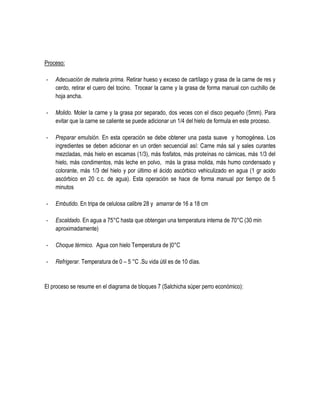Proceso:
-

Adecuación de materia prima. Retirar hueso y exceso de cartílago y grasa de la carne de res y
cerdo, retirar el cuero del tocino. Trocear la carne y la grasa de forma manual con cuchillo de
hoja ancha.

-

Molido. Moler la carne y la grasa por separado, dos veces con el disco pequeño (5mm). Para
evitar que la carne se caliente se puede adicionar un 1/4 del hielo de formula en este proceso.

-

Preparar emulsión. En esta operación se debe obtener una pasta suave y homogénea. Los
ingredientes se deben adicionar en un orden secuencial así: Carne más sal y sales curantes
mezcladas, más hielo en escamas (1/3), más fosfatos, más proteínas no cárnicas, más 1/3 del
hielo, más condimentos, más leche en polvo, más la grasa molida, más humo condensado y
colorante, más 1/3 del hielo y por último el ácido ascórbico vehiculizado en agua (1 gr acido
ascórbico en 20 c.c. de agua). Esta operación se hace de forma manual por tiempo de 5
minutos

-

Embutido. En tripa de celulosa calibre 28 y amarrar de 16 a 18 cm

-

Escaldado. En agua a 75°C hasta que obtengan una temperatura interna de 70°C (30 min
aproximadamente)

-

Choque térmico. Agua con hielo Temperatura de |0°C

-

Refrigerar. Temperatura de 0 – 5 °C .Su vida útil es de 10 días.

El proceso se resume en el diagrama de bloques 7 (Salchicha súper perro económico):

 
