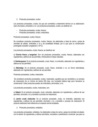 2. Productos procesados, crudos:
Los productos procesados, crudos, los que son sometidos a tratamiento térmico en su elaboración;
sean ahumados, embutidos o no. Los productos procesados, crudos, se clasifican en:
-

Productos procesados, crudos, frescos
Productos procesados, crudos, madurados.

Productos procesados, crudos, frescos:
Se consideran productos procesados, crudos, frescos, Ios elaborados a base de carne y grasa de
animales de abasto, embutidos o no y de durabilidad limitada, por lo que para su conservación
prolongada necesitan congelación (-18°C).
Los productos procesados, crudos, frescos, se clasifican así:
a) Chorizo fresco y longaniza: Son los productos procesados, crudos, frescos, elaborados con
ingredientes y aditivos de uso permitido, introducidos en tripas naturales;
b) Hamburguesa: Es el producto procesado, crudo, fresco, no embutido, elaborado con ingredientes y
aditivos de uso permitido;
c) Albóndiga: Es el producto procesado, crudo, fresco, embutido o no, en forma redondeada,
elaborado con ingredientes y aditivos de uso permitido.
Productos procesados, crudos, madurados:
Se consideran productos procesados, crudos, madurados, aquellos que son sometidos a un proceso
de maduración de un mínimo de treinta (30) días, con humedad relativa baja para favorecer su
conservación. Estos productos pueden ser embutidos y ahumados, o no.
Los productos procesados, crudos, madurados, son:
a) Salami: Es el producto procesado, crudo, embutido, elaborado con ingredientes y aditivos de uso
permitido; ahumado o no y sometido a proceso de maduración;
b) Jamón crudo madurado: Es el producto procesado, crudo, no embutido, elaborado con
ingredientes y aditivos de uso permitido, ahumado o no y sometido a proceso de maduración. El
producto elaborado hará referencia a la especie animal empleada.
3. Productos procesados, enlatados:
Los productos procesados, enlatados, los elaborados a base de carne y grasa de animales de abasto,
con la adición de ingredientes y aditivos permitidos, sometidos a esterilización comercial, que para su

 