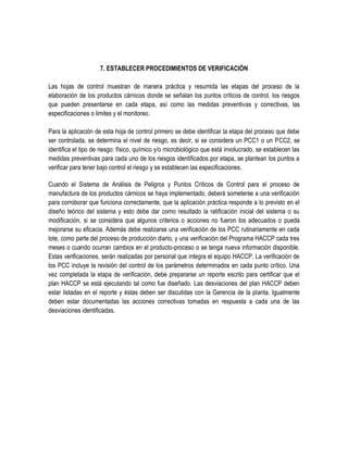 7. ESTABLECER PROCEDIMIENTOS DE VERIFICACIÓN
Las hojas de control muestran de manera práctica y resumida las etapas del proceso de la
elaboración de los productos cárnicos donde se señalan los puntos críticos de control, los riesgos
que pueden presentarse en cada etapa, así como las medidas preventivas y correctivas, las
especificaciones o limites y el monitoreo.
Para la aplicación de esta hoja de control primero se debe identificar la etapa del proceso que debe
ser controlada, se determina el nivel de riesgo, es decir, si se considera un PCC1 o un PCC2, se
identifica el tipo de riesgo: físico, químico y/o microbiológico que está involucrado, se establecen las
medidas preventivas para cada uno de los riesgos identificados por etapa, se plantean los puntos a
verificar para tener bajo control el riesgo y se establecen las especificaciones.
Cuando el Sistema de Análisis de Peligros y Puntos Críticos de Control para el proceso de
manufactura de los productos cárnicos se haya implementado, deberá someterse a una verificación
para corroborar que funciona correctamente, que la aplicación práctica responde a lo previsto en el
diseño teórico del sistema y esto debe dar como resultado la ratificación inicial del sistema o su
modificación, si se considera que algunos criterios o acciones no fueron los adecuados o pueda
mejorarse su eficacia. Además debe realizarse una verificación de los PCC rutinariamente en cada
lote, como parte del proceso de producción diario, y una verificación del Programa HACCP cada tres
meses o cuando ocurran cambios en el producto-proceso o se tenga nueva información disponible.
Estas verificaciones, serán realizadas por personal que integra el equipo HACCP. La verificación de
los PCC incluye la revisión del control de los parámetros determinados en cada punto crítico. Una
vez completada la etapa de verificación, debe prepararse un reporte escrito para certificar que el
plan HACCP se está ejecutando tal como fue diseñado. Las desviaciones del plan HACCP deben
estar listadas en el reporte y éstas deben ser discutidas con la Gerencia de la planta. Igualmente
deben estar documentadas las acciones correctivas tomadas en respuesta a cada una de las
desviaciones identificadas.

 