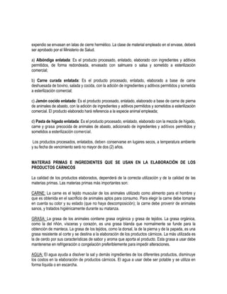 expendio se envasan en latas de cierre hermético. La clase de material empleado en el envase, deberá
ser aprobado por el Ministerio de Salud.
a) Albóndiga enlatada: Es el producto procesado, enlatado, elaborado con ingredientes y aditivos
permitidos, de forma redondeada, envasado con salmuera o salsa y sometido a esterilización
comercial;
b) Carne curada enlatada: Es el producto procesado, enlatado, elaborado a base de carne
deshuesada de bovino, salada y cocida, con la adición de ingredientes y aditivos permitidos y sometida
a esterilización comercial;
c) Jamón cocido enlatado: Es el producto procesado, enlatado, elaborado a base de carne de pierna
de animales de abasto, con la adición de ingredientes y aditivos permitidos y sometidos a esterilización
comercial. El producto elaborado hará referencia a la especie animal empleada;
d) Pasta de hígado enlatada: Es el producto procesado, enlatado, elaborado con la mezcla de hígado,
carne y grasa precocida de animales de abasto, adicionado de ingredientes y aditivos permitidos y
sometidos a esterilización comercial.
Los productos procesados, enlatados, deben conservarse en lugares secos, a temperatura ambiente
y su fecha de vencimiento será no mayor de dos (2) años.
MATERIAS PRIMAS E INGREDIENTES QUE SE USAN EN LA ELABORACIÓN DE LOS
PRODUCTOS CÁRNICOS
La calidad de los productos elaborados, dependerá de la correcta utilización y de la calidad de las
materias primas. Las materias primas más importantes son:
CARNE: La carne es el tejido muscular de los animales utilizado como alimento para el hombre y
que es obtenida en el sacrificio de animales aptos para consumo. Para elegir la carne debe tomarse
en cuenta su color y su estado (que no haya descomposición); la carne debe provenir de animales
sanos, y tratados higiénicamente durante su matanza.
GRASA: La grasa de los animales contiene grasa orgánica y grasa de tejidos. La grasa orgánica,
como la del riñón, vísceras y corazón, es una grasa blanda que normalmente se funde para la
obtención de manteca. La grasa de los tejidos, como la dorsal, la de la pierna y de la papada, es una
grasa resistente al corte y se destina a la elaboración de los productos cárnicos. La más utilizada es
la de cerdo por sus características de sabor y aroma que aporta al producto. Esta grasa a usar debe
mantenerse en refrigeración o congelación preferiblemente para impedir alteraciones.
AGUA: El agua ayuda a disolver la sal y demás ingredientes de los diferentes productos, disminuye
los costos en la elaboración de productos cárnicos. El agua a usar debe ser potable y se utiliza en
forma líquida o en escarcha.

 