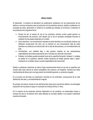 RESULTADOS
Al desarrollar la práctica de laboratorio se evidenciaron problemas con las proporciones de los
aditivos e insumos necesarios para la producción de los productos cárnicos, debido a problemas con
el pesado de estos, generando un cambio en la cantidad (g) indicada en la formula y incidiendo en
los productos de la siguiente forma:







Exceso de sal: el exceso de sal en los productos cárnicos crudos puede generar un
enranciamiento del producto, esto debido que la sal en elevadas cantidades favorece la
oxidación de las grasas presentes en el medio.
Acido Ascórbico: una concentración elevada de acido ascórbico en el embutido produce una
deficiente conservación del color, por el contrario en una concentración baja de acido
ascórbico se evidencia una disminución de la vida útil del producto y un enverdecimiento de
este.
Condimentos: una cantidad baja o lata produce cambios en las características
organolépticas del producto generando así un rechazo por parte del consumidor.
Fosfatos: los fosfatos pueden precipitar fuera de la superficie formando “whiskers” o cristales
de fosfato en la superficie, además niveles excesivos de fosfato generar sabor a jabón,
incidiendo en la calidad visual y la parte organoléptica del consumidor

Debido a problemas mecánicos se obtuvo tripas excesivamente llenas en las que la superficie que
recubre esta masa cárnica se vuelve susceptible a las rupturas o se fragilizan, mientras que tripas
insuficientemente llenas (por una baja presión de embutido) generan un producto arrugado.
En el proceso de ahumado se ocasionaron manchas en los embutidos, consecuencia de la mala
distribución del calor y una deshidratación irregular.
Se produjo una textura viscosa en las salchichas tipo súper perro económica debido a la prolongada
exposición de el producto al agua en el proceso de choque térmico (1 hora).
En la mayoría de los productos cárnicos elaborados en las practicas, se presenciaba huecos o
cámaras de aire en el producto final, estos defectos se conciben debido a una presión insuficiente
durante el embutido.

 