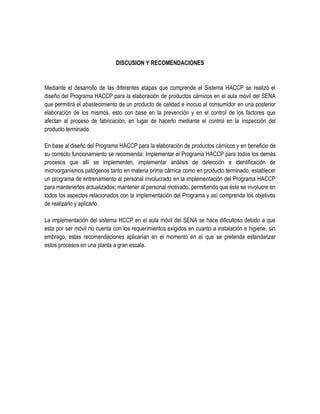 DISCUSION Y RECOMENDACIONES

Mediante el desarrollo de las diferentes etapas que comprende el Sistema HACCP se realizó el
diseño del Programa HACCP para la elaboración de productos cárnicos en el aula móvil del SENA
que permitirá el abastecimiento de un producto de calidad e inocuo al consumidor en una posterior
elaboración de los mismos, esto con base en la prevención y en el control de los factores que
afectan al proceso de fabricación, en lugar de hacerlo mediante el control en la inspección del
producto terminado.
En base al diseño del Programa HACCP para la elaboración de productos cárnicos y en beneficio de
su correcto funcionamiento se recomienda: Implementar el Programa HACCP para todos los demás
procesos que allí se implementen, implementar análisis de detección e identificación de
microorganismos patógenos tanto en materia prima cárnica como en producto terminado, establecer
un programa de entrenamiento al personal involucrado en la implementación del Programa HACCP
para mantenerlos actualizados; mantener al personal motivado, permitiendo que éste se involucre en
todos los aspectos relacionados con la implementación del Programa y así comprenda los objetivos
de realizarlo y aplicarlo.
La implementación del sistema HCCP en el aula móvil del SENA se hace dificultoso debido a que
esta por ser móvil no cuenta con los requerimientos exigidos en cuanto a instalación e higiene, sin
embrago, estas recomendaciones aplicarían en el momento en el que se pretenda estandarizar
estos procesos en una planta a gran escala.

 