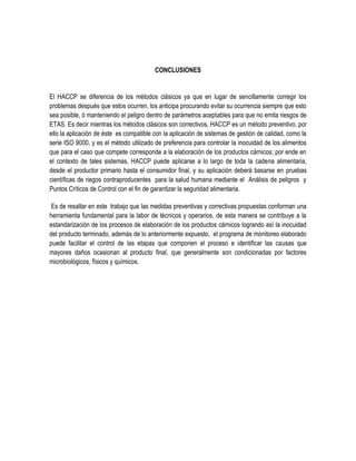 CONCLUSIONES

El HACCP se diferencia de los métodos clásicos ya que en lugar de sencillamente corregir los
problemas después que estos ocurren, los anticipa procurando evitar su ocurrencia siempre que esto
sea posible, ó manteniendo el peligro dentro de parámetros aceptables para que no emita riesgos de
ETAS. Es decir mientras los métodos clásicos son correctivos, HACCP es un método preventivo, por
ello la aplicación de éste es compatible con la aplicación de sistemas de gestión de calidad, como la
serie ISO 9000, y es el método utilizado de preferencia para controlar la inocuidad de los alimentos
que para el caso que compete corresponde a la elaboración de los productos cárnicos; por ende en
el contexto de tales sistemas, HACCP puede aplicarse a lo largo de toda la cadena alimentaria,
desde el productor primario hasta el consumidor final, y su aplicación deberá basarse en pruebas
científicas de riegos contraproducentes para la salud humana mediante el Análisis de peligros y
Puntos Críticos de Control con el fin de garantizar la seguridad alimentaria.
Es de resaltar en este trabajo que las medidas preventivas y correctivas propuestas conforman una
herramienta fundamental para la labor de técnicos y operarios, de esta manera se contribuye a la
estandarización de los procesos de elaboración de los productos cárnicos logrando así la inocuidad
del producto terminado, además de lo anteriormente expuesto, el programa de monitoreo elaborado
puede facilitar el control de las etapas que componen el proceso e identificar las causas que
mayores daños ocasionan al producto final, que generalmente son condicionadas por factores
microbiológicos, físicos y químicos.

 