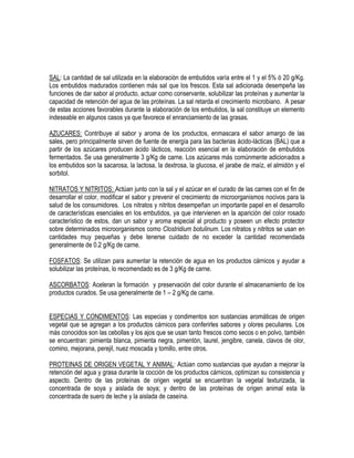 SAL: La cantidad de sal utilizada en la elaboración de embutidos varía entre el 1 y el 5% ó 20 g/Kg.
Los embutidos madurados contienen más sal que los frescos. Esta sal adicionada desempeña las
funciones de dar sabor al producto, actuar como conservante, solubilizar las proteínas y aumentar la
capacidad de retención del agua de las proteínas. La sal retarda el crecimiento microbiano. A pesar
de estas acciones favorables durante la elaboración de los embutidos, la sal constituye un elemento
indeseable en algunos casos ya que favorece el enranciamiento de las grasas.
AZUCARES: Contribuye al sabor y aroma de los productos, enmascara el sabor amargo de las
sales, pero principalmente sirven de fuente de energía para las bacterias ácido-lácticas (BAL) que a
partir de los azúcares producen ácido lácticos, reacción esencial en la elaboración de embutidos
fermentados. Se usa generalmente 3 g/Kg de carne. Los azúcares más comúnmente adicionados a
los embutidos son la sacarosa, la lactosa, la dextrosa, la glucosa, el jarabe de maíz, el almidón y el
sorbitol.
NITRATOS Y NITRITOS: Actúan junto con la sal y el azúcar en el curado de las carnes con el fin de
desarrollar el color, modificar el sabor y prevenir el crecimiento de microorganismos nocivos para la
salud de los consumidores. Los nitratos y nitritos desempeñan un importante papel en el desarrollo
de características esenciales en los embutidos, ya que intervienen en la aparición del color rosado
característico de estos, dan un sabor y aroma especial al producto y poseen un efecto protector
sobre determinados microorganismos como Clostridium botulinum. Los nitratos y nitritos se usan en
cantidades muy pequeñas y debe tenerse cuidado de no exceder la cantidad recomendada
generalmente de 0.2 g/Kg de carne.
FOSFATOS: Se utilizan para aumentar la retención de agua en los productos cárnicos y ayudar a
solubilizar las proteínas, lo recomendado es de 3 g/Kg de carne.
ASCORBATOS: Aceleran la formación y preservación del color durante el almacenamiento de los
productos curados. Se usa generalmente de 1 – 2 g/Kg de carne.
ESPECIAS Y CONDIMENTOS: Las especias y condimentos son sustancias aromáticas de origen
vegetal que se agregan a los productos cárnicos para conferirles sabores y olores peculiares. Los
más conocidos son las cebollas y los ajos que se usan tanto frescos como secos o en polvo, también
se encuentran: pimienta blanca, pimienta negra, pimentón, laurel, jengibre, canela, clavos de olor,
comino, mejorana, perejil, nuez moscada y tomillo, entre otros.
PROTEINAS DE ORIGEN VEGETAL Y ANIMAL: Actúan como sustancias que ayudan a mejorar la
retención del agua y grasa durante la cocción de los productos cárnicos, optimizan su consistencia y
aspecto. Dentro de las proteínas de origen vegetal se encuentran la vegetal texturizada, la
concentrada de soya y aislada de soya; y dentro de las proteínas de origen animal esta la
concentrada de suero de leche y la aislada de caseína.

 