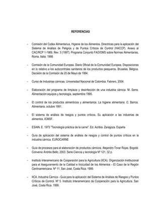 REFERENCIAS

-

Comisión del Codex Alimentarius, Higiene de los Alimentos. Directrices para la aplicación del
Sistema de Análisis de Peligros y de Puntos Críticos de Control (HACCP). Anexo al
CAC/RCP 1-1969, Rev. 3 (1997). Programa Conjunto FAO/OMS sobre Normas Alimentarias,
Roma, Italia; 1998.

-

Comisión de la Comunidad Europea. Diario Oficial de la Comunidad Europea. Disposiciones
en lo relativo a los autocontroles sanitarios de los productos pesqueros. Bruselas, Bélgica.
Decisión de la Comisión de 20 de Mayo de 1994.

-

Curso de Industrias cárnicas. Universidad Nacional de Colombia. Febrero, 2004.

-

Elaboración del programa de limpieza y desinfección de una industria cárnica. M. Serra.
Alimentación equipos y tecnología, septiembre 1995.

-

El control de los productos alimenticios y alimentarios. La higiene alimentaria. C. Barros.
Alimentaria, octubre 1991.

-

El sistema de análisis de riesgos y puntos críticos. Su aplicación a las industrias de
alimentos. ICMSF.

-

ESAIN, E. 1973 "Tecnología práctica de la carne". Ed. Acribia. Zaragoza. España

-

Guía de aplicación del sistema de análisis de riesgos y control de puntos críticos en la
industria cárnica. EUROCARNE

-

Guía de procesos para al elaboración de productos cárnicos. Alejandro Tovar Rojas. Bogotá:
Convenio Andrés Bello, 2003. Serie Ciencia y tecnología Nº 121, 32 p.

-

Instituto Interamericano de Cooperación para la Agricultura (IICA). Organización Institucional
para el Aseguramiento de la Calidad e Inocuidad de los Alimentos - El Caso de la Región
Centroamericana. Nº 11. San José, Costa Rica; 1999.

-

IICA. Industria Cárnica - Guía para la aplicación del Sistema de Análisis de Riesgos y Puntos
Críticos de Control. Nº 5. Instituto Interamericano de Cooperación para la Agricultura. San
José, Costa Rica. 1999.

 