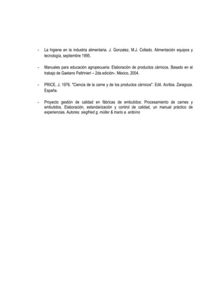 -

La higiene en la industria alimentaria. J. Gonzalez, M.J. Collado. Alimentación equipos y
tecnología, septiembre 1995.

-

Manuales para educación agropecuaria: Elaboración de productos cárnicos. Basado en el
trabajo de Gaetano Paltrinieri – 2da edición-. México, 2004.

-

PRICE, J. 1976. "Ciencia de la carne y de los productos cárnicos". Edit. Acribia. Zaragoza.
España.

-

Proyecto gestión de calidad en fábricas de embutidos: Procesamiento de carnes y
embutidos. Elaboración, estandarización y control de calidad, un manual práctico de
experiencias. Autores: siegfried g. müller & mario a. ardoíno

 