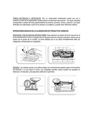 TRIPAS NATURALES Y ARTIFICALES: Son un componente fundamental puesto que van a
contener al resto de los ingredientes condicionando la maduración del producto. Las tripas naturales
corresponden a partes del tracto gastrointestinal de bovinos, porcinos, ovinos y caprinos. Las tripas
artificiales son elaboradas a partir de la celulosa y el colágeno y pueden tener diferentes calibres.
OPERACIONES BÁSICAS EN LA ELABORACIÓN DE PRODUCTOS CÁRNICOS
DESHUESE Y SELECCIÓN DE MATERIA PRIMA: Esta operación se realiza de forma manual con el
fin de acondicionar la carne y la grasa que se requieren para los diversos productos, labora que se
realiza con la ayuda de un cuchillo. La carne alistada que no se utiliza inmediatamente debe ser
refrigerada o almacenada en congelación.

PESADO: Las materias primas y los aditivos deben ser correctamente pesados según la formulación
del producto y lo que indica la norma. Las cantidades grandes (carne) pueden ser pesadas en
balanzas o en básculas y las pequeñas (aditivos) en grameras.

 