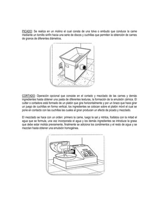 PICADO: Se realiza en un molino el cual consta de una tolva o embudo que conduce la carne
mediante un tornillo sinfín hacia una serie de discos y cuchillas que permiten la obtención de carnes
de granos de diferentes diámetros.

CORTADO: Operación opcional que consiste en el cortado y mezclado de las carnes y demás
ingredientes hasta obtener una pasta de diferentes texturas, la formación de la emulsión cárnica. El
cutter o cortadora está formado de un platón que gira horizontalmente y por un brazo que hace girar
un juego de cuchillas en forma vertical, los ingredientes se colocan sobre el platón móvil el cual se
pone en contacto con las cuchillas las cuales al giran producen un efecto de picado y mezclado.
El mezclado se hace con un orden: primero la carne, luego la sal y nitritos, fosfatos con la mitad el
agua que se formula, una vez incorporada el agua y los demás ingredientes se introduce la grasa
que debe estar molida previamente, finalmente se adiciona los condimentos y el resto de agua y se
mezclan hasta obtener una emulsión homogénea.

 