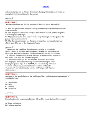PK0-002
subject matter experts to obtain a decision on changing the standards, or obtain an
exemption from the standards for the project.
Answer: D
QUESTION 13.
When you can be certain that the statement of work document is complete?
A. After the system users, managers, and sponsors have reviewed and approved the
work document.
B. After the project sponsor has accepted the statement of work, and the project is
within the proposed budget.
C. When consensus has been reached by the project manager and the sponsor that
project criteria are reasonable.
D. After the project manager and the sponsor understand and agree that project
objectives will be met by the statement of work.
Answer: D
Vendor terms and conditions This constraint can arise as a result of a
vendor's ability to deliver a needed product or service in a certain way at a
given time. You need ten servers, configured in a specific way, for example.
The vendor is able to deliver six now but won't be able to deliver the rest for
two weeks. How does this affect the project?
The statement of work (SOW) that a vendor provides is a document
that the project manager must clearly understand and interpret before
the project sponsor signs it. In the SOW, the vendor clearly delineates
what they will do and, more importantly, what they will not do.
Therefore, it's important to make sure the SOW aligns with the scope
of the project.
QUESTION 14.
A charge for the rental of a room that will be used for a project meeting is an example of
what kind of cost?
A. Unavoidable
B. Fixed
C. Variable
D. Unforeseen
Answer: C
QUESTION 15.
Formal stakeholder acceptance of project deliverables occurs during which process?
A. Scope verification
B. Project scheduling
 