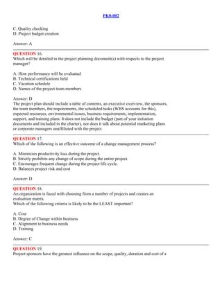 PK0-002
C. Quality checking
D. Project budget creation
Answer: A
QUESTION 16.
Which will be detailed in the project planning document(s) with respects to the project
manager?
A. How performance will be evaluated
B. Technical certifications held
C. Vacation schedule
D. Names of the project team members
Answer: D
The project plan should include a table of contents, an executive overview, the sponsors,
the team members, the requirements, the scheduled tasks (WBS accounts for this),
expected resources, environmental issues, business requirements, implementation,
support, and training plans. It does not include the budget (part of your initiation
documents and included in the charter), nor does it talk about potential marketing plans
or corporate managers unaffiliated with the project.
QUESTION 17.
Which of the following is an effective outcome of a change management process?
A. Minimizes productivity loss during the project.
B. Strictly prohibits any change of scope during the entire project.
C. Encourages frequent change during the project life cycle.
D. Balances project risk and cost
Answer: D
QUESTION 18.
An organization is faced with choosing from a number of projects and creates an
evaluation matrix.
Which of the following criteria is likely to be the LEAST important?
A. Cost
B. Degree of Change within business
C. Alignment to business needs
D. Training
Answer: C
QUESTION 19.
Project sponsors have the greatest influence on the scope, quality, duration and cost of a
 