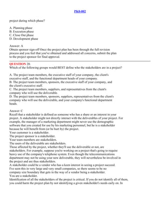 PK0-002
project during which phase?
A. Planning phase
B. Execution phase
C. Close Out phase
D. Development phase
Answer: A
Obtain sponsor sign-off Once the project plan has been through the full revision
process and you feel that you've obtained and addressed all concerns, submit the plan
to the project sponsor for final approval.
QUESTION 20.
Which of the following groups would BEST define who the stakeholders are in a project?
A. The project team members, the executive staff of your company, the client's
executive staff, and the functional department heads of your company.
B. The project team members, sponsors, the executive staff of your company, and
the client's executive staff.
C. The project team members, suppliers, and representatives from the client's
company who will use the deliverable.
D. The project team members, sponsors, suppliers, representatives from the client's
company who will use the deliverable, and your company's functional department
heads.
Answer: C
Recall that a stakeholder is defined as someone who has a share or an interest in your
project. A stakeholder might not directly interact with the deliverables of your project. For
example, the manager of a marketing department might never use the demographic
software that you created for use by his marketing personnel, but he is a stakeholder
because he will benefit from (or be hurt by) the project.
Your customer is a stakeholder.
The project sponsor is a stakeholder.
Your team members are stakeholders.
The users of the deliverable are stakeholders.
Those affected by the project, whether they'll use the deliverable or not, are
stakeholders. For example, suppose you're working on a project that's going to require
heavy use of the company's telephone system. Even though the telecommunications
department may not be using your new deliverable, they will nevertheless be involved in
the project and are thus stakeholders.
A stakeholder could be a vendor who has a keen interest in seeing a project succeed.
I've seen this in very large and very small companies, so there seems to be no
company size boundary that gets in the way of a vendor being a stakeholder.
You are a stakeholder.
Identification of all the stakeholders of the project is critical. If you do not identify all of them,
you could harm the project plan by not identifying a given stakeholder's needs early on. In
 