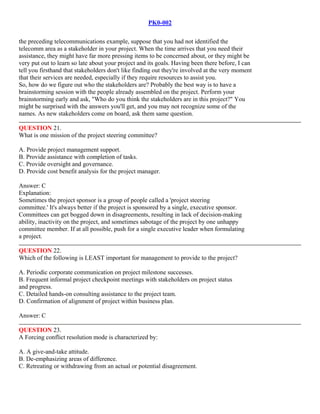 PK0-002
the preceding telecommunications example, suppose that you had not identified the
telecomm area as a stakeholder in your project. When the time arrives that you need their
assistance, they might have far more pressing items to be concerned about, or they might be
very put out to learn so late about your project and its goals. Having been there before, I can
tell you firsthand that stakeholders don't like finding out they're involved at the very moment
that their services are needed, especially if they require resources to assist you.
So, how do we figure out who the stakeholders are? Probably the best way is to have a
brainstorming session with the people already assembled on the project. Perform your
brainstorming early and ask, "Who do you think the stakeholders are in this project?" You
might be surprised with the answers you'll get, and you may not recognize some of the
names. As new stakeholders come on board, ask them same question.
QUESTION 21.
What is one mission of the project steering committee?
A. Provide project management support.
B. Provide assistance with completion of tasks.
C. Provide oversight and governance.
D. Provide cost benefit analysis for the project manager.
Answer: C
Explanation:
Sometimes the project sponsor is a group of people called a 'project steering
committee.' It's always better if the project is sponsored by a single, executive sponsor.
Committees can get bogged down in disagreements, resulting in lack of decision-making
ability, inactivity on the project, and sometimes sabotage of the project by one unhappy
committee member. If at all possible, push for a single executive leader when formulating
a project.
QUESTION 22.
Which of the following is LEAST important for management to provide to the project?
A. Periodic corporate communication on project milestone successes.
B. Frequent informal project checkpoint meetings with stakeholders on project status
and progress.
C. Detailed hands-on consulting assistance to the project team.
D. Confirmation of alignment of project within business plan.
Answer: C
QUESTION 23.
A Forcing conflict resolution mode is characterized by:
A. A give-and-take attitude.
B. De-emphasizing areas of difference.
C. Retreating or withdrawing from an actual or potential disagreement.
 