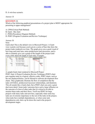 PK0-002
D. A win-lose scenario.
Answer: D
QUESTION 24.
Which of the following graphical presentations of a project plan is MOST appropriate for
presenting to upper management?
A. CPM (Critical Path Method)
B. Gantt - Bar chart
C. PDM (Precedence Diagram Method)
D. PERT (Program Evaluation and Review Technique)
Answer: B
Note:
Gantt chart This is the default view in Microsoft Project. A Gantt
view is pretty cool because you're given a series of bars that show the
project tasks rendered over time. The graph gives you a good visual of
how long each task lasts, notes predecessors and successors, and is
able to instantly give you a grasp of the length of the project (and
even a little about the depth of each task). Example:
A sample Gantt chart rendered in Microsoft Project
PERT chart A Project Evaluation Review Technique (PERT) chart
puts together tasks in a logical, effective order. PERT charts, such as
the one displayed below, can be likened to software development flow
charts. They graphically illustrate the flow of completion that the
tasks will follow, predecessor/successor relationships, and durations.
This all sounds like a Gantt chart, but a PERT chart can carry a great
deal more detail. Some tasks' outcomes have such a large influence on
the outcome of a host of other tasks that it's critical to be able to
monitor these tasks and their flows. You'll use PERT for large
projects with many tasks and activities, especially when some key
tasks are of extreme importance to the rest of the tasks in the project,
when tasks have multiple dependencies, or when some task
dependencies only show up far down the road in the project's
development stages.
 