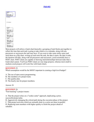 PK0-002
Most projects will utilize a Gantt chart-basically a grouping of task blocks put together to
reflect the time that each task is going to take relative to a calendar, along with any
precursors or successors the task may have. If you were to take some sticky notes and
stick them on a flip chart, writing on each note the task, the date it starts, the date it ends,
the duration it'll take, along with all precursors and successors, you'd essentially have a
PERT chart. PERT charts are capable of showing interrelationships between tasks that a
Gantt chart cannot. You'll use PERT charts on very large projects, whereas most small to
medium-sized projects will work fine with Gantt charts.
QUESTION 25.
Which assumption would be the MOST important in creating a high level budget?
A. The use of open source programming.
B. The members of a project team.
C. The quality plan.
D. The hourly rate for project members.
Answer: B
QUESTION 26.
"Fast-tracking" a project means:
A. That the project relies on a "cookie cutter" approach, duplicating a prior,
successful project plan.
B. Aggressively managing the critical path during the execution phase of the project.
C. That project activities which are normally done in a series are done in parallel.
D. Replacing team members with higher quality to finish the project ahead of
schedule.
 