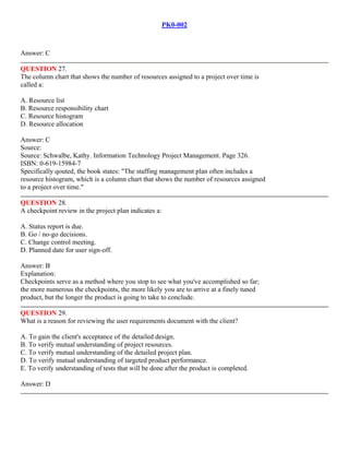 PK0-002
Answer: C
QUESTION 27.
The column chart that shows the number of resources assigned to a project over time is
called a:
A. Resource list
B. Resource responsibility chart
C. Resource histogram
D. Resource allocation
Answer: C
Source:
Source: Schwalbe, Kathy. Information Technology Project Management. Page 326.
ISBN: 0-619-15984-7
Specifically qouted, the book states: "The staffing management plan often includes a
resource histogram, which is a column chart that shows the number of resources assigned
to a project over time."
QUESTION 28.
A checkpoint review in the project plan indicates a:
A. Status report is due.
B. Go / no-go decisions.
C. Change control meeting.
D. Planned date for user sign-off.
Answer: B
Explanation:
Checkpoints serve as a method where you stop to see what you've accomplished so far;
the more numerous the checkpoints, the more likely you are to arrive at a finely tuned
product, but the longer the product is going to take to conclude.
QUESTION 29.
What is a reason for reviewing the user requirements document with the client?
A. To gain the client's acceptance of the detailed design.
B. To verify mutual understanding of project resources.
C. To verify mutual understanding of the detailed project plan.
D. To verify mutual understanding of targeted product performance.
E. To verify understanding of tests that will be done after the product is completed.
Answer: D
 