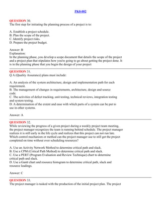 PK0-002
QUESTION 30.
The first step for initiating the planning process of a project is to:
A. Establish a project schedule.
B. Plan the scope of the project.
C. Identify project risks.
D. Prepare the project budget.
Answer: B
Explanation:
In the planning phase, you develop a scope document that details the scope of the project
and a project plan that stipulates how you're going to go about getting the project done. It
is in the planning phase that you begin the design of your project
QUESTION 31.
Q A (Quality Assurance) plans must include:
A. An analysis of the system architecture, design and implementation path for each
requirement.
B. The management of changes in requirements, architecture, design and source
code.
C. The activities of defect tracking, unit testing, technical reviews, integration testing
and system testing.
D. A determination of the extent and ease with which parts of a system can be put to
use in other systems.
Answer: A
QUESTION 32.
While reviewing the progress of a given project during a weekly project team meeting,
the project manager recognizes the team is running behind schedule. The project manager
realizes it is still early in the life cycle and realizes that this project can not run late.
Which control mechanism or method can the project manager use to still get the project
completed on time without over scheduling resources?
A. Use an Activity Network Method to determine critical path and slack.
B. Use a CPM (Critical Path Method) to determine critical path and slack.
C. Use a PERT (Program Evaluation and Review Technique) chart to determine
critical path and slack.
D. Use a Gantt chart and resource histogram to determine critical path, slack and
resource leadings.
Answer: C
QUESTION 33.
The project manager is tasked with the production of the initial project plan. The project
 