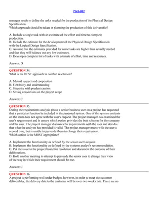 PK0-002
manager needs to define the tasks needed for the production of the Physical Design
Specification.
Which approach should be taken in planning the production of this deliverable?
A. Include a single task with an estimate of the effort and time to complete
production.
B. Include the estimate for the development of the Physical Design Specification
with the Logical Design Specification.
C. Assume that the estimates provided for some tasks are higher than actually needed
and that they will balance out any low estimates.
D. Develop a complete list of tasks with estimate of effort, time and resources.
Answer: D
QUESTION 34.
What is the BEST approach to conflict resolution?
A. Mutual respect and cooperation
B. Flexibility and understanding
C. Sincerity with prudent caution
D. Strong convictions on the project scope
Answer: C
QUESTION 35.
During the requirements analysis phase a senior business user on a project has requested
that a particular function be included in the proposed system. One of the systems analysts
on the team does not agree with the user's request. The project manager has examined the
user's requirement and is unsure which option provides the best solution for the company
and the user. The project manager discusses the requirements with the user and decides
that what the analysts has provided is valid. The project manager meets with the user a
second time, but is unable to persuade them to change their requirement.
Which action is the MOST appropriate?
A. Implement the functionality as defined by the senior user's request.
B. Implement the functionality as defined by the systems analyst's recommendation.
C. Put the issue to the project board for resolution and document the outcome of their
deliberations.
D. Hold another meeting to attempt to persuade the senior user to change their view
of the way in which their requirement should be met.
Answer: C
QUESTION 36.
A project is performing well under budget, however, in order to meet the customer
deliverables, the delivery date to the customer will be over two weeks late. There are no
 