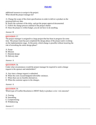 PK0-002
additional resources to assign to the project.
What should the project manager do?
A. Change the scope of the client specifications in order to deliver a product on the
promised delivery date.
B. Notify the customer of the delay, and get the proper approval documented.
C. Follow the change process outlined in the project charter.
D. Since the project is within budget, you do not have to do anything.
Answer: B
QUESTION 37.
The project manager is assigned to a large project that has been in progress for some
time. The project team has just completed the design phase of the project and is working
on the implementation stage. At this point, which change is possible without incurring the
risk of reworking the entire design phase?
A. Scope
B. Mission
C. Detailed design
D. Delivery date
Answer: A
QUESTION 38.
Under what circumstances would the project manager be required to send a change
request to the sponsor and stakeholders?
A. Any time a change request is submitted.
B. When the costs exceed budgeted allowable variances.
C. When there are no feasible alternatives.
D. When the customer agrees to the changes.
Answer: A
QUESTION 39.
Which type of Conflict Resolution is MOST likely to produce a win / win outcome?
A. Forcing
B. Smoothing
C. Compromising
D. Withdrawing
Answer: C
 