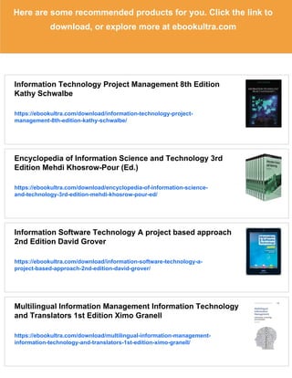 Here are some recommended products for you. Click the link to
download, or explore more at ebookultra.com
Information Technology Project Management 8th Edition
Kathy Schwalbe
https://ebookultra.com/download/information-technology-project-
management-8th-edition-kathy-schwalbe/
Encyclopedia of Information Science and Technology 3rd
Edition Mehdi Khosrow-Pour (Ed.)
https://ebookultra.com/download/encyclopedia-of-information-science-
and-technology-3rd-edition-mehdi-khosrow-pour-ed/
Information Software Technology A project based approach
2nd Edition David Grover
https://ebookultra.com/download/information-software-technology-a-
project-based-approach-2nd-edition-david-grover/
Multilingual Information Management Information Technology
and Translators 1st Edition Ximo Granell
https://ebookultra.com/download/multilingual-information-management-
information-technology-and-translators-1st-edition-ximo-granell/
 