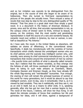 and so her imitation was scarcely to be distinguished from the
original, but in the course of time she began to be aware of its
hollowness. Then she turned to first-hand representation—to
pictures of the people she actually knew. There ensued a series of
novels that rose step by step to the very distinguished quality of “My
Antonia.” That fine piece is a great deal more than simply a good
novel. It is a document in the history of American literature. It
proves, once and for all time, that accurate representation is not, as
the campus critics of Dreiser seem to think, inimical to beauty. It
proves, on the contrary, that the most careful and penetrating
representation is itself the source of a rare and wonderful beauty. No
romantic novel ever written in America, by man or woman, is one-
half so beautiful as “My Antonia.”
As I have said, the novel, in the United States as elsewhere, still
radiates an aroma of effeminacy, in the conventional sense.
Specifically, it deals too monotonously with the varieties of human
transactions which chiefly interest the unintelligent women who are
its chief patrons and the scarcely less intelligent women who, until
recently, were among its chief commercial manufacturers, to wit, the
transactions that revolve around the ensnarement of men by women
—the puerile tricks and conflicts of what is absurdly called romantic
love. But I believe that the women novelists, as they emerge into
the fullness of skill, will throw overboard all that old baggage, and
leave its toting to such male artisans as Chambers, Beach,
Coningsby Dawson and Emerson Hough, as they have already left
the whole flag-waving and “red-blooded” buncombe. True enough,
the snaring of men will remain the principal business of women in
this world for many generations, but it would be absurd to say that
intelligent women, even to-day, view it romantically—that is, as it is
viewed by bad novelists. They see it realistically, and they see it, not
as an end in itself, but as a means to other ends. It is, speaking
generally, after she has got her man that a woman begins to live.
The novel of the future, I believe, will show her thus living. It will
depict the intricate complex of forces that conditions her life and
generates her ideas, and it will show, against a background of
 
