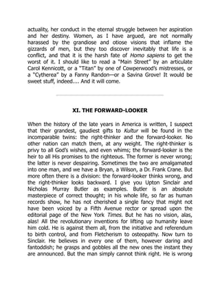 actuality, her conduct in the eternal struggle between her aspiration
and her destiny. Women, as I have argued, are not normally
harassed by the grandiose and otiose visions that inflame the
gizzards of men, but they too discover inevitably that life is a
conflict, and that it is the harsh fate of Homo sapiens to get the
worst of it. I should like to read a “Main Street” by an articulate
Carol Kennicott, or a “Titan” by one of Cowperwood’s mistresses, or
a “Cytherea” by a Fanny Randon—or a Savina Grove! It would be
sweet stuff, indeed.... And it will come.
XI. THE FORWARD-LOOKER
When the history of the late years in America is written, I suspect
that their grandest, gaudiest gifts to Kultur will be found in the
incomparable twins: the right-thinker and the forward-looker. No
other nation can match them, at any weight. The right-thinker is
privy to all God’s wishes, and even whims; the forward-looker is the
heir to all His promises to the righteous. The former is never wrong;
the latter is never despairing. Sometimes the two are amalgamated
into one man, and we have a Bryan, a Wilson, a Dr. Frank Crane. But
more often there is a division: the forward-looker thinks wrong, and
the right-thinker looks backward. I give you Upton Sinclair and
Nicholas Murray Butler as examples. Butler is an absolute
masterpiece of correct thought; in his whole life, so far as human
records show, he has not cherished a single fancy that might not
have been voiced by a Fifth Avenue rector or spread upon the
editorial page of the New York Times. But he has no vision, alas,
alas! All the revolutionary inventions for lifting up humanity leave
him cold. He is against them all, from the initiative and referendum
to birth control, and from Fletcherism to osteopathy. Now turn to
Sinclair. He believes in every one of them, however daring and
fantoddish; he grasps and gobbles all the new ones the instant they
are announced. But the man simply cannot think right. He is wrong
 