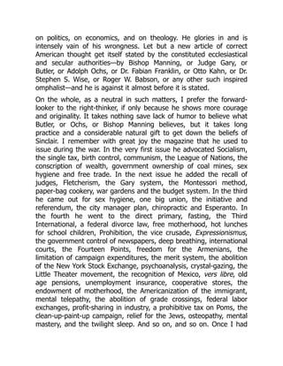 on politics, on economics, and on theology. He glories in and is
intensely vain of his wrongness. Let but a new article of correct
American thought get itself stated by the constituted ecclesiastical
and secular authorities—by Bishop Manning, or Judge Gary, or
Butler, or Adolph Ochs, or Dr. Fabian Franklin, or Otto Kahn, or Dr.
Stephen S. Wise, or Roger W. Babson, or any other such inspired
omphalist—and he is against it almost before it is stated.
On the whole, as a neutral in such matters, I prefer the forward-
looker to the right-thinker, if only because he shows more courage
and originality. It takes nothing save lack of humor to believe what
Butler, or Ochs, or Bishop Manning believes, but it takes long
practice and a considerable natural gift to get down the beliefs of
Sinclair. I remember with great joy the magazine that he used to
issue during the war. In the very first issue he advocated Socialism,
the single tax, birth control, communism, the League of Nations, the
conscription of wealth, government ownership of coal mines, sex
hygiene and free trade. In the next issue he added the recall of
judges, Fletcherism, the Gary system, the Montessori method,
paper-bag cookery, war gardens and the budget system. In the third
he came out for sex hygiene, one big union, the initiative and
referendum, the city manager plan, chiropractic and Esperanto. In
the fourth he went to the direct primary, fasting, the Third
International, a federal divorce law, free motherhood, hot lunches
for school children, Prohibition, the vice crusade, Expressionismus,
the government control of newspapers, deep breathing, international
courts, the Fourteen Points, freedom for the Armenians, the
limitation of campaign expenditures, the merit system, the abolition
of the New York Stock Exchange, psychoanalysis, crystal-gazing, the
Little Theater movement, the recognition of Mexico, vers libre, old
age pensions, unemployment insurance, cooperative stores, the
endowment of motherhood, the Americanization of the immigrant,
mental telepathy, the abolition of grade crossings, federal labor
exchanges, profit-sharing in industry, a prohibitive tax on Poms, the
clean-up-paint-up campaign, relief for the Jews, osteopathy, mental
mastery, and the twilight sleep. And so on, and so on. Once I had
 