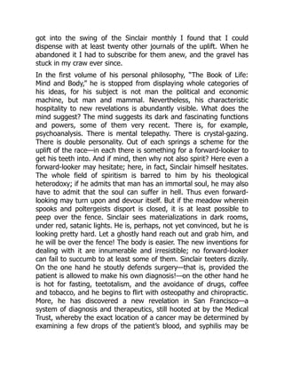 got into the swing of the Sinclair monthly I found that I could
dispense with at least twenty other journals of the uplift. When he
abandoned it I had to subscribe for them anew, and the gravel has
stuck in my craw ever since.
In the first volume of his personal philosophy, “The Book of Life:
Mind and Body,” he is stopped from displaying whole categories of
his ideas, for his subject is not man the political and economic
machine, but man and mammal. Nevertheless, his characteristic
hospitality to new revelations is abundantly visible. What does the
mind suggest? The mind suggests its dark and fascinating functions
and powers, some of them very recent. There is, for example,
psychoanalysis. There is mental telepathy. There is crystal-gazing.
There is double personality. Out of each springs a scheme for the
uplift of the race—in each there is something for a forward-looker to
get his teeth into. And if mind, then why not also spirit? Here even a
forward-looker may hesitate; here, in fact, Sinclair himself hesitates.
The whole field of spiritism is barred to him by his theological
heterodoxy; if he admits that man has an immortal soul, he may also
have to admit that the soul can suffer in hell. Thus even forward-
looking may turn upon and devour itself. But if the meadow wherein
spooks and poltergeists disport is closed, it is at least possible to
peep over the fence. Sinclair sees materializations in dark rooms,
under red, satanic lights. He is, perhaps, not yet convinced, but he is
looking pretty hard. Let a ghostly hand reach out and grab him, and
he will be over the fence! The body is easier. The new inventions for
dealing with it are innumerable and irresistible; no forward-looker
can fail to succumb to at least some of them. Sinclair teeters dizzily.
On the one hand he stoutly defends surgery—that is, provided the
patient is allowed to make his own diagnosis!—on the other hand he
is hot for fasting, teetotalism, and the avoidance of drugs, coffee
and tobacco, and he begins to flirt with osteopathy and chiropractic.
More, he has discovered a new revelation in San Francisco—a
system of diagnosis and therapeutics, still hooted at by the Medical
Trust, whereby the exact location of a cancer may be determined by
examining a few drops of the patient’s blood, and syphilis may be
 