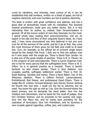 cured by vibrations, and whereby, most curious of all, it can be
established that odd numbers, written on a sheet of paper, are full of
negative electricity, and even numbers are full of positive electricity.
The book is written with great confidence and address, and has a
good deal of shrewdness mixed with its credulities; few licensed
medical practitioners could give you better advice. But it is less
interesting than its author, or, indeed, than forward-lookers in
general. Of all the known orders of men they fascinate me the most.
I spend whole days reading their pronunciamentos, and am an
expert in the ebb and flow of their singularly bizarre ideas. As I have
said, I have never encountered one who believed in but one sure
cure for all the sorrows of the world, and let it go at that. Nay, even
the most timorous of them gives his full faith and credit to at least
two. Turn, for example, to the official list of eminent single taxers
issued by the Joseph Fels Fund. I defy you to find one solitary man
on it who stops with the single tax. There is David Starr Jordan: he
is also one of the great whales of pacifism. There is B. O. Flower: he
is the emperor of anti-vaccinationists. There is Carrie Chapman Catt:
she is hot for every peruna that the suffragettes brew. There is W. S.
U’Ren: he is in general practise as a messiah. There is Hamlin
Garland: he also chases spooks. There is Jane Addams: vice
crusader, pacifist, suffragist, settlement worker. There is Prof. Dr.
Scott Nearing: Socialist and martyr. There is Newt Baker: heir of the
Wilsonian idealism. There is Gifford Pinchot: conservationist,
Prohibitionist, Bull Moose, and professional Good Citizen. There is
Judge Ben B. Lindsey: forward-looking’s Jack Horner, forever sticking
his thumb into new pies. I could run the list to columns, but no
need. You know the type as well as I do. Give the forward-looker the
direct primary, and he demands the short ballot. Give him the
initiative and referendum, and he bawls for the recall of judges. Give
him Christian Science, and he proceeds to the swamis and yogis.
Give him the Mann Act, and he wants laws providing for the
castration of fornicators. Give him Prohibition, and he launches a
new crusade against cigarettes, coffee, jazz, and custard pies.
 