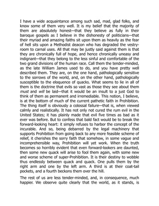 I have a wide acquaintance among such sad, mad, glad folks, and
know some of them very well. It is my belief that the majority of
them are absolutely honest—that they believe as fully in their
baroque gospels as I believe in the dishonesty of politicians—that
their myriad and amazing faiths sit upon them as heavily as the fear
of hell sits upon a Methodist deacon who has degraded the vestry-
room to carnal uses. All that may be justly said against them is that
they are chronically full of hope, and hence chronically uneasy and
indignant—that they belong to the less sinful and comfortable of the
two grand divisions of the human race. Call them the tender-minded,
as the late William James used to do, and you have pretty well
described them. They are, on the one hand, pathologically sensitive
to the sorrows of the world, and, on the other hand, pathologically
susceptible to the eloquence of quacks. What seems to lie in all of
them is the doctrine that evils so vast as those they see about them
must and will be laid—that it would be an insult to a just God to
think of them as permanent and irremediable. This notion, I believe,
is at the bottom of much of the current pathetic faith in Prohibition.
The thing itself is obviously a colossal failure—that is, when viewed
calmly and realistically. It has not only not cured the rum evil in the
United States; it has plainly made that evil five times as bad as it
ever was before. But to confess that bald fact would be to break the
forward-looking heart: it simply refuses to harbor the concept of the
incurable. And so, being debarred by the legal machinery that
supports Prohibition from going back to any more feasible scheme of
relief, it cherishes the sorry faith that somehow, in some vague and
incomprehensible way, Prohibition will yet work. When the truth
becomes so horribly evident that even forward-lookers are daunted,
then some new quack will arise to fool them again, with some new
and worse scheme of super-Prohibition. It is their destiny to wobble
thus endlessly between quack and quack. One pulls them by the
right arm and one by the left arm. A third is at their coat-tail
pockets, and a fourth beckons them over the hill.
The rest of us are less tender-minded, and, in consequence, much
happier. We observe quite clearly that the world, as it stands, is
 