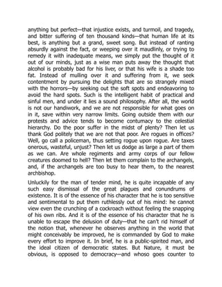 anything but perfect—that injustice exists, and turmoil, and tragedy,
and bitter suffering of ten thousand kinds—that human life at its
best, is anything but a grand, sweet song. But instead of ranting
absurdly against the fact, or weeping over it maudlinly, or trying to
remedy it with inadequate means, we simply put the thought of it
out of our minds, just as a wise man puts away the thought that
alcohol is probably bad for his liver, or that his wife is a shade too
fat. Instead of mulling over it and suffering from it, we seek
contentment by pursuing the delights that are so strangely mixed
with the horrors—by seeking out the soft spots and endeavoring to
avoid the hard spots. Such is the intelligent habit of practical and
sinful men, and under it lies a sound philosophy. After all, the world
is not our handiwork, and we are not responsible for what goes on
in it, save within very narrow limits. Going outside them with our
protests and advice tends to become contumacy to the celestial
hierarchy. Do the poor suffer in the midst of plenty? Then let us
thank God politely that we are not that poor. Are rogues in offices?
Well, go call a policeman, thus setting rogue upon rogue. Are taxes
onerous, wasteful, unjust? Then let us dodge as large a part of them
as we can. Are whole regiments and army corps of our fellow
creatures doomed to hell? Then let them complain to the archangels,
and, if the archangels are too busy to hear them, to the nearest
archbishop.
Unluckily for the man of tender mind, he is quite incapable of any
such easy dismissal of the great plagues and conundrums of
existence. It is of the essence of his character that he is too sensitive
and sentimental to put them ruthlessly out of his mind: he cannot
view even the crunching of a cockroach without feeling the snapping
of his own ribs. And it is of the essence of his character that he is
unable to escape the delusion of duty—that he can’t rid himself of
the notion that, whenever he observes anything in the world that
might conceivably be improved, he is commanded by God to make
every effort to improve it. In brief, he is a public-spirited man, and
the ideal citizen of democratic states. But Nature, it must be
obvious, is opposed to democracy—and whoso goes counter to
 