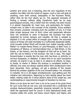 another and worse war is hatching, that the very regulation of the
weather has fallen into the hands of rogues—such a man will grab at
anything, even birth control, osteopathy or the Fourteen Points,
rather than let the foul villainy go on. The apparent necessity of
finding a remedy without delay transforms itself, by an easy
psychological process, into a belief that the remedy has been found;
it is almost impossible for most men, and particularly for tender-
minded men, to take in the concept of the insoluble. Every problem
that remains unsolved, including even the problem of evil, is in that
state simply because men of strict virtue and passionate altruism
have not combined to solve it—because the business has been
neglected by human laziness and rascality. All that is needed to
dispatch it is the united effort of enough pure hearts: the accursed
nature of things will yield inevitably to a sufficiently desperate battle;
mind (usually written Mind) will triumph over matter (usually written
Matter—or maybe Money Power, or Land Monopoly, or Beef Trust, or
Conspiracy of Silence, or Commercialized Vice, or Wall Street, or the
Dukes, or the Kaiser), and the Kingdom of God will be at hand. So,
with the will to believe in full function, the rest is easy. The eager
forward-looker is exactly like the man with hay-fever, or arthritis, or
nervous dyspepsia, or diabetes. It takes time to try each successive
remedy—to search it out, to take it, to observe its effects, to hope,
to doubt, to shelve it. Before the process is completed another is
offered; new ones are always waiting before their predecessors have
been discarded. Here, perhaps, we get a glimpse of the causes
behind the protean appetite of the true forward-looker—his virtuosity
in credulity. He is in all stages simultaneously—just getting over the
initiative and referendum, beginning to have doubts about the short
ballot, making ready for a horse doctor’s dose of the single tax, and
contemplating an experimental draught of Socialism to-morrow.
What is to be done for him? How is he to be cured of his great thirst
for sure cures that do not cure, and converted into a contented and
careless backward-looker, peacefully snoozing beneath his fig tree
while the oppressed bawl for succor in forty abandoned lands, and
injustice stalks the world, and taxes mount higher and higher, and
 