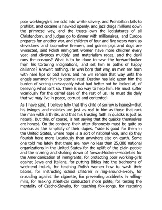 poor working-girls are sold into white slavery, and Prohibition fails to
prohibit, and cocaine is hawked openly, and jazz drags millions down
the primrose way, and the trusts own the legislatures of all
Christendom, and judges go to dinner with millionaires, and Europe
prepares for another war, and children of four and five years work as
stevedores and locomotive firemen, and guinea pigs and dogs are
vivisected, and Polish immigrant women have more children every
year, and divorces multiply, and materialism rages, and the devil
runs the cosmos? What is to be done to save the forward-looker
from his torturing indignations, and set him in paths of happy
dalliance? Answer: nothing. He was born that way, as men are born
with hare lips or bad livers, and he will remain that way until the
angels summon him to eternal rest. Destiny has laid upon him the
burden of seeing unescapably what had better not be looked at, of
believing what isn’t so. There is no way to help him. He must suffer
vicariously for the carnal ease of the rest of us. He must die daily
that we may live in peace, corrupt and contented.
As I have said, I believe fully that this child of sorrow is honest—that
his twinges and malaises are just as real to him as those that rack
the man with arthritis, and that his trusting faith in quacks is just as
natural. But this, of course, is not saying that the quacks themselves
are honest. On the contrary, their utter dishonesty must be quite as
obvious as the simplicity of their dupes. Trade is good for them in
the United States, where hope is a sort of national vice, and so they
flourish here more luxuriously than anywhere else on earth. Some
one told me lately that there are now no less than 25,000 national
organizations in the United States for the uplift of the plain people
and the snaring and shaking down of forward-lookers—societies for
the Americanization of immigrants, for protecting poor working-girls
against Jews and Italians, for putting Bibles into the bedrooms of
week-end hotels, for teaching Polish women how to wash their
babies, for instructing school children in ring-around-a-rosy, for
crusading against the cigarette, for preventing accidents in rolling-
mills, for making street-car conductors more polite, for testing the
mentality of Czecho-Slovaks, for teaching folk-songs, for restoring
 