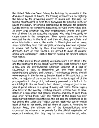 the United States to Great Britain, for building day-nurseries in the
devastated regions of France, for training deaconesses, for fighting
the house-fly, for preventing cruelty to mules and Tom-cats, for
forcing householders to clean their backyards, for planting trees, for
saving the Indian, for sending colored boys to Harvard, for opposing
Sunday movies, for censoring magazines, for God knows what else.
In every large American city such organizations swarm, and every
one of them has an executive secretary who tries incessantly to
cadge space in the newspapers. Their agents penetrate to the
remotest hamlets in the land, and their circulars, pamphlets and
other fulminations swamp the mails. In Washington and at every
state capital they have their lobbyists, and every American legislator
is driven half frantic by their innumerable and preposterous
demands. Each of them wants a law passed to make its crusade
official and compulsory; each is forever hunting for forward-lookers
with money.
One of the latest of these uplifting vereins to score a ten-strike is the
one that sponsored the so-called Maternity Bill. That measure is now
a law, and the over-burdened American taxpayer, at a cost of
$3,000,000 a year, is supporting yet one more posse of
perambulating gabblers and snouters. The influences behind the bill
were exposed in the Senate by Senator Reed, of Missouri, but to no
effect: a majority of the other Senators, in order to get rid of the
propagandists in charge of it, had already promised to vote for it. Its
one intelligible aim, as Senator Reed showed, is to give government
jobs at good salaries to a gang of nosey old maids. These virgins
now traverse the country teaching married women how to have
babies in a ship-shape and graceful manner, and how to keep them
alive after having them. Only one member of the corps has ever
been married herself; nevertheless, the old gals are authorized to go
out among the Italian and Yiddish women, each with ten or twelve
head of kids to her credit, and tell them all about it. According to
Senator Reed, the ultimate aim of the forward-lookers who
sponsored the scheme is to provide for the official registration of
expectant mothers, that they may be warned what to eat, what
 