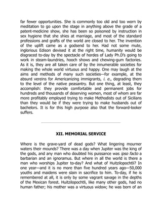 far fewer opportunities. She is commonly too old and too worn by
meditation to go upon the stage in anything above the grade of a
patent-medicine show, she has been so poisoned by instruction in
sex hygiene that she shies at marriage, and most of the standard
professions and grafts of the world are closed to her. The invention
of the uplift came as a godsend to her. Had not some mute,
inglorious Edison devised it at the right time, humanity would be
disgraced to-day by the spectacle of hordes of Lady Ph.D’s going to
work in steam-laundries, hooch shows and chewing-gum factories.
As it is, they are all taken care of by the innumerable societies for
making the whole world virtuous and happy. One may laugh at the
aims and methods of many such societies—for example, at the
absurd vereins for Americanizing immigrants, i. e., degrading them
to the level of the native peasantry. But one thing, at least, they
accomplish: they provide comfortable and permanent jobs for
hundreds and thousands of deserving women, most of whom are far
more profitably employed trying to make Methodists out of Sicilians
than they would be if they were trying to make husbands out of
bachelors. It is for this high purpose also that the forward-looker
suffers.
XII. MEMORIAL SERVICE
Where is the grave-yard of dead gods? What lingering mourner
waters their mounds? There was a day when Jupiter was the king of
the gods, and any man who doubted his puissance was ipso facto a
barbarian and an ignoramus. But where in all the world is there a
man who worships Jupiter to-day? And what of Huitzilopochtli? In
one year—and it is no more than five hundred years ago—50,000
youths and maidens were slain in sacrifice to him. To-day, if he is
remembered at all, it is only by some vagrant savage in the depths
of the Mexican forest. Huitzilopochtli, like many other gods, had no
human father; his mother was a virtuous widow; he was born of an
 