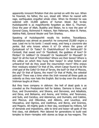 apparently innocent flirtation that she carried on with the sun. When
he frowned, his father, the sun, stood still. When he roared with
rage, earthquakes engulfed whole cities. When he thirsted he was
watered with 10,000 gallons of human blood. But to-day
Huitzilopochtli is as magnificently forgotten as Allen G. Thurman.
Once the peer of Allah, Buddha and Wotan, he is now the peer of
General Coxey, Richmond P. Hobson, Nan Patterson, Alton B. Parker,
Adelina Patti, General Weyler and Tom Sharkey.
Speaking of Huitzilopochtli recalls his brother, Tezcatilpoca.
Tezcatilpoca was almost as powerful: he consumed 25,000 virgins a
year. Lead me to his tomb: I would weep, and hang a couronne des
perles. But who knows where it is? Or where the grave of
Quitzalcoatl is? Or Tialoc? Or Chalchihuitlicue? Or Xiehtecutli? Or
Centeotl, that sweet one? Or Tlazolteotl, the goddess of love? Or
Mictlan? Or Ixtlilton? Or Omacatl? Or Yacatecutli? Or Mixcoatl? Or
Xipe? Or all the host of Tzitzimitles? Where are their bones? Where is
the willow on which they hung their harps? In what forlorn and
unheard-of hell do they await the resurrection morn? Who enjoys
their residuary estates? Or that of Dis, whom Cæsar found to be the
chief god of the Celts? Or that of Tarves, the bull? Or that of Moccos,
the pig? Or that of Epona, the mare? Or that of Mullo, the celestial
jack-ass? There was a time when the Irish revered all these gods as
violently as they now hate the English. But to-day even the drunkest
Irishman laughs at them.
But they have company in oblivion: the hell of dead gods is as
crowded as the Presbyterian hell for babies. Damona is there, and
Esus, and Drunemeton, and Silvana, and Dervones, and Adsalluta,
and Deva, and Belisama, and Axona, and Vintios, and Taranuous,
and Sulis, and Cocidius, and Adsmerius, and Dumiatis, and Caletos,
and Moccus, and Ollovidius, and Albiorix, and Leucitius, and
Vitucadrus, and Ogmios, and Uxellimus, and Borvo, and Grannos,
and Mogons. All mighty gods in their day, worshiped by millions, full
of demands and impositions, able to bind and loose—all gods of the
first class, not dilettanti. Men labored for generations to build vast
temples to them—temples with stones as large as hay-wagons. The
 