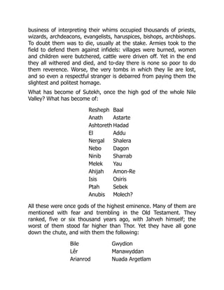 business of interpreting their whims occupied thousands of priests,
wizards, archdeacons, evangelists, haruspices, bishops, archbishops.
To doubt them was to die, usually at the stake. Armies took to the
field to defend them against infidels: villages were burned, women
and children were butchered, cattle were driven off. Yet in the end
they all withered and died, and to-day there is none so poor to do
them reverence. Worse, the very tombs in which they lie are lost,
and so even a respectful stranger is debarred from paying them the
slightest and politest homage.
What has become of Sutekh, once the high god of the whole Nile
Valley? What has become of:
Resheph Baal
Anath Astarte
Ashtoreth Hadad
El Addu
Nergal Shalera
Nebo Dagon
Ninib Sharrab
Melek Yau
Ahijah Amon-Re
Isis Osiris
Ptah Sebek
Anubis Molech?
All these were once gods of the highest eminence. Many of them are
mentioned with fear and trembling in the Old Testament. They
ranked, five or six thousand years ago, with Jahveh himself; the
worst of them stood far higher than Thor. Yet they have all gone
down the chute, and with them the following:
Bile Gwydion
Lêr Manawyddan
Arianrod Nuada Argetlam
 