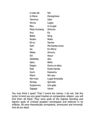U-sab-sib Nin
U-Mersi Persephone
Tammuz Istar
Venus Lagas
Bau U-urugal
Mulu-hursang Sirtumu
Anu Ea
Beltis Nirig
Nusku Nebo
Ni-zu Samas
Sahi Ma-banba-anna
Aa En-Mersi
Allatu Amurru
Sin Assur
AbilAddu Aku
Apsu Beltu
Dagan Dumu-zi-abzu
Elali Kuski-banda
Isum Kaawanu
Mami Nin-azu
Nin-man Lugal-Amarada
Zaraqu Qarradu
Suqamunu Ura-gala
Zagaga Ueras
You may think I spoof. That I invent the names. I do not. Ask the
rector to lend you any good treatise on comparative religion: you will
find them all listed. They were gods of the highest standing and
dignity—gods of civilized peoples—worshipped and believed in by
millions. All were theoretically omnipotent, omniscient and immortal.
And all are dead.
 