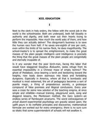 XIII. EDUCATION
I
Next to the clerk in holy orders, the fellow with the worst job in the
world is the schoolmaster. Both are underpaid, both fall steadily in
authority and dignity, and both wear out their hearts trying to
perform the impossible. How much the world asks of them, and how
little they can actually deliver! The clergyman’s business is to save
the human race from hell: if he saves one-eighth of one per cent.,
even within the limits of his narrow flock, he does magnificently. The
school-master’s is to spread the enlightenment, to make the great
masses of the plain people intelligent—and intelligence is precisely
the thing that the great masses of the plain people are congenitally
and eternally incapable of.
Is it any wonder that the poor birch-man, facing this labor that
would have staggered Sisyphus Æolusohn, seeks refuge from its
essential impossibility in a Chinese maze of empty technic? The
ghost of Pestalozzi, once bearing a torch and beckoning toward the
heights, now leads down stairways into black and forbidding
dungeons. Especially in America, where all that is bombastic and
mystical is most esteemed, the art of pedagogics becomes a sort of
puerile magic, a thing of preposterous secrets, a grotesque
compound of false premises and illogical conclusions. Every year
sees a craze for some new solution of the teaching enigma, at once
simple and infallible—manual training, playground work, song and
doggerel lessons, the Montessori method, the Gary system—an
endless series of flamboyant arcanums. The worst extravagances of
privat dozent experimental psychology are gravely seized upon; the
uplift pours in its ineffable principles and discoveries; mathematical
formulæ are worked out for every emergency; there is no sure cure
so idiotic that some superintendent of schools will not swallow it.
 