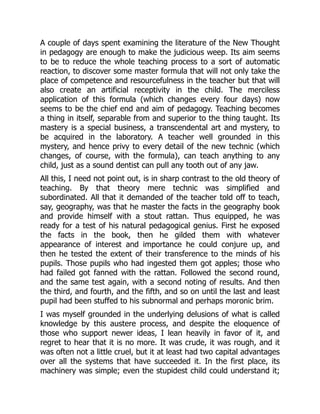A couple of days spent examining the literature of the New Thought
in pedagogy are enough to make the judicious weep. Its aim seems
to be to reduce the whole teaching process to a sort of automatic
reaction, to discover some master formula that will not only take the
place of competence and resourcefulness in the teacher but that will
also create an artificial receptivity in the child. The merciless
application of this formula (which changes every four days) now
seems to be the chief end and aim of pedagogy. Teaching becomes
a thing in itself, separable from and superior to the thing taught. Its
mastery is a special business, a transcendental art and mystery, to
be acquired in the laboratory. A teacher well grounded in this
mystery, and hence privy to every detail of the new technic (which
changes, of course, with the formula), can teach anything to any
child, just as a sound dentist can pull any tooth out of any jaw.
All this, I need not point out, is in sharp contrast to the old theory of
teaching. By that theory mere technic was simplified and
subordinated. All that it demanded of the teacher told off to teach,
say, geography, was that he master the facts in the geography book
and provide himself with a stout rattan. Thus equipped, he was
ready for a test of his natural pedagogical genius. First he exposed
the facts in the book, then he gilded them with whatever
appearance of interest and importance he could conjure up, and
then he tested the extent of their transference to the minds of his
pupils. Those pupils who had ingested them got apples; those who
had failed got fanned with the rattan. Followed the second round,
and the same test again, with a second noting of results. And then
the third, and fourth, and the fifth, and so on until the last and least
pupil had been stuffed to his subnormal and perhaps moronic brim.
I was myself grounded in the underlying delusions of what is called
knowledge by this austere process, and despite the eloquence of
those who support newer ideas, I lean heavily in favor of it, and
regret to hear that it is no more. It was crude, it was rough, and it
was often not a little cruel, but it at least had two capital advantages
over all the systems that have succeeded it. In the first place, its
machinery was simple; even the stupidest child could understand it;
 