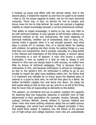 it hooked up cause and effect with the utmost clarity. And in the
second place, it tested the teacher as and how he ought to be tested
—that is, for his actual capacity to teach, not for his mere technical
virtuosity. There was, in fact, no technic for him to master, and
hence none for him to hide behind. He could not conceal a hopeless
inability to impart knowledge beneath a correct professional method.
That ability to impart knowledge, it seems to me, has very little to
do with technical method. It may operate at full function without any
technical method at all, and contrariwise, the most elaborate of
technical methods, whether out of Switzerland, Italy or Gary, Ind.,
cannot make it operate when it is not actually present. And what
does it consist of? It consists, first, of a natural talent for dealing
with children, for getting into their minds, for putting things in a way
that they can comprehend. And it consists, secondly, of a deep belief
in the interest and importance of the thing taught, a concern about
it amounting to a sort of passion. A man who knows a subject
thoroughly, a man so soaked in it that he eats it, sleeps it and
dreams it—this man can always teach it with success, no matter how
little he knows of technical pedagogy. That is because there is
enthusiasm in him, and because enthusiasm is almost as contagious
as fear or the barber’s itch. An enthusiast is willing to go to any
trouble to impart the glad news bubbling within him. He thinks that
it is important and valuable for to know; given the slightest glow of
interest in a pupil to start with, he will fan that glow to a flame. No
hollow formalism cripples him and slows him down. He drags his
best pupils along as fast as they can go, and he is so full of the thing
that he never tires of expounding its elements to the dullest.
This passion, so unordered and yet so potent, explains the capacity
for teaching that one frequently observes in scientific men of high
attainments in their specialties—for example, Huxley, Ostwald, Karl
Ludwig, Virchow, Billroth, Jowett, William G. Sumner, Halsted and
Osier—men who knew nothing whatever about the so-called science
of pedagogy, and would have derided its alleged principles if they
had heard them stated. It explains, too, the failure of the general
run of high-school and college teachers—men who are undoubtedly
 