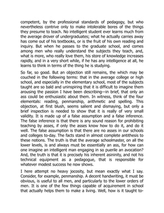 competent, by the professional standards of pedagogy, but who
nevertheless contrive only to make intolerable bores of the things
they presume to teach. No intelligent student ever learns much from
the average drover of undergraduates; what he actually carries away
has come out of his textbooks, or is the fruit of his own reading and
inquiry. But when he passes to the graduate school, and comes
among men who really understand the subjects they teach, and,
what is more, who really love them, his store of knowledge increases
rapidly, and in a very short while, if he has any intelligence at all, he
learns to think in terms of the thing he is studying.
So far, so good. But an objection still remains, the which may be
couched in the following terms: that in the average college or high
school, and especially in the elementary school, most of the subjects
taught are so bald and uninspiring that it is difficult to imagine them
arousing the passion I have been describing—in brief, that only an
ass could be enthusiastic about them. In witness, think of the four
elementals: reading, penmanship, arithmetic and spelling. This
objection, at first blush, seems salient and dismaying, but only a
brief inspection is needed to show that it is really of very small
validity. It is made up of a false assumption and a false inference.
The false inference is that there is any sound reason for prohibiting
teaching by asses, if only the asses know how to do it, and do it
well. The false assumption is that there are no asses in our schools
and colleges to-day. The facts stand in almost complete antithesis to
these notions. The truth is that the average schoolmaster, on all the
lower levels, is and always must be essentially an ass, for how can
one imagine an intelligent man engaging in so puerile an avocation?
And, the truth is that it is precisely his inherent asininity, and not his
technical equipment as a pedagogue, that is responsible for
whatever modest success he now shows.
I here attempt no heavy jocosity, but mean exactly what I say.
Consider, for example, penmanship. A decent handwriting, it must be
obvious, is useful to all men, and particularly to the lower orders of
men. It is one of the few things capable of acquirement in school
that actually helps them to make a living. Well, how is it taught to-
 